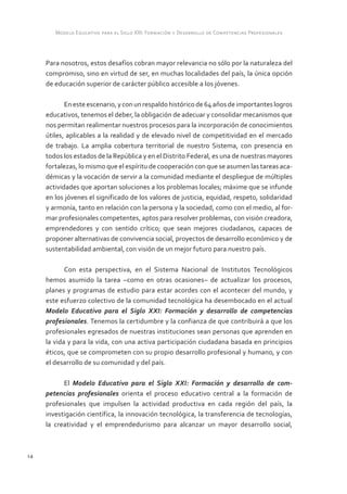 Modelo Educativo para el Siglo XXI: Formación y Desarrollo de Competencias Profesionales



     Para nosotros, estos desafíos cobran mayor relevancia no sólo por la naturaleza del
     compromiso, sino en virtud de ser, en muchas localidades del país, la única opción
     de educación superior de carácter público accesible a los jóvenes.

            En este escenario, y con un respaldo histórico de 64 años de importantes logros
     educativos, tenemos el deber, la obligación de adecuar y consolidar mecanismos que
     nos permitan realimentar nuestros procesos para la incorporación de conocimientos
     útiles, aplicables a la realidad y de elevado nivel de competitividad en el mercado
     de trabajo. La amplia cobertura territorial de nuestro Sistema, con presencia en
     todos los estados de la República y en el Distrito Federal, es una de nuestras mayores
     fortalezas, lo mismo que el espíritu de cooperación con que se asumen las tareas aca-
     démicas y la vocación de servir a la comunidad mediante el despliegue de múltiples
     actividades que aportan soluciones a los problemas locales; máxime que se infunde
     en los jóvenes el significado de los valores de justicia, equidad, respeto, solidaridad
     y armonía, tanto en relación con la persona y la sociedad, como con el medio, al for-
     mar profesionales competentes, aptos para resolver problemas, con visión creadora,
     emprendedores y con sentido crítico; que sean mejores ciudadanos, capaces de
     proponer alternativas de convivencia social, proyectos de desarrollo económico y de
     sustentabilidad ambiental, con visión de un mejor futuro para nuestro país.

            Con esta perspectiva, en el Sistema Nacional de Institutos Tecnológicos
     hemos asumido la tarea –como en otras ocasiones– de actualizar los procesos,
     planes y programas de estudio para estar acordes con el acontecer del mundo, y
     este esfuerzo colectivo de la comunidad tecnológica ha desembocado en el actual
     Modelo Educativo para el Siglo XXI: Formación y desarrollo de competencias
     profesionales. Tenemos la certidumbre y la confianza de que contribuirá a que los
     profesionales egresados de nuestras instituciones sean personas que aprenden en
     la vida y para la vida, con una activa participación ciudadana basada en principios
     éticos, que se comprometen con su propio desarrollo profesional y humano, y con
     el desarrollo de su comunidad y del país.

           El Modelo Educativo para el Siglo XXI: Formación y desarrollo de com-
     petencias profesionales orienta el proceso educativo central a la formación de
     profesionales que impulsen la actividad productiva en cada región del país, la
     investigación científica, la innovación tecnológica, la transferencia de tecnologías,
     la creatividad y el emprendedurismo para alcanzar un mayor desarrollo social,



14
 