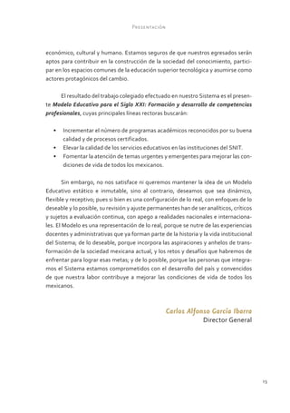 Presentación



económico, cultural y humano. Estamos seguros de que nuestros egresados serán
aptos para contribuir en la construcción de la sociedad del conocimiento, partici-
par en los espacios comunes de la educación superior tecnológica y asumirse como
actores protagónicos del cambio.

      El resultado del trabajo colegiado efectuado en nuestro Sistema es el presen-
te Modelo Educativo para el Siglo XXI: Formación y desarrollo de competencias
profesionales, cuyas principales líneas rectoras buscarán:

   •	 Incrementar el número de programas académicos reconocidos por su buena
      calidad y de procesos certificados.
   •	 Elevar la calidad de los servicios educativos en las instituciones del SNIT.
   •	 Fomentar la atención de temas urgentes y emergentes para mejorar las con-
      diciones de vida de todos los mexicanos.

        Sin embargo, no nos satisface ni queremos mantener la idea de un Modelo
Educativo estático e inmutable, sino al contrario, deseamos que sea dinámico,
flexible y receptivo; pues si bien es una configuración de lo real, con enfoques de lo
deseable y lo posible, su revisión y ajuste permanentes han de ser analíticos, críticos
y sujetos a evaluación continua, con apego a realidades nacionales e internaciona-
les. El Modelo es una representación de lo real, porque se nutre de las experiencias
docentes y administrativas que ya forman parte de la historia y la vida institucional
del Sistema; de lo deseable, porque incorpora las aspiraciones y anhelos de trans-
formación de la sociedad mexicana actual, y los retos y desafíos que habremos de
enfrentar para lograr esas metas; y de lo posible, porque las personas que integra-
mos el Sistema estamos comprometidos con el desarrollo del país y convencidos
de que nuestra labor contribuye a mejorar las condiciones de vida de todos los
mexicanos.



                                                   Carlos Alfonso García Ibarra
                                                                  Director General




                                                                                          15
 
