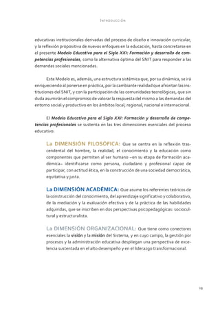 Introducción



educativas institucionales derivadas del proceso de diseño e innovación curricular,
y la reflexión propositiva de nuevos enfoques en la educación, hasta concretarse en
el presente Modelo Educativo para el Siglo XXI: Formación y desarrollo de com-
petencias profesionales, como la alternativa óptima del SNIT para responder a las
demandas sociales mencionadas.

       Este Modelo es, además, una estructura sistémica que, por su dinámica, se irá
enriqueciendo al ponerse en práctica, por la cambiante realidad que afrontan las ins-
tituciones del SNIT, y con la participación de las comunidades tecnológicas, que sin
duda asumirán el compromiso de valorar la respuesta del mismo a las demandas del
entorno social y productivo en los ámbitos local, regional, nacional e internacional.

      El Modelo Educativo para el Siglo XXI: Formación y desarrollo de compe-
tencias profesionales se sustenta en las tres dimensiones esenciales del proceso
educativo:

      La DIMENSIÓN FILOSÓFICA:                   Que se centra en la reflexión tras-
      cendental del hombre, la realidad, el conocimiento y la educación como
      componentes que permiten al ser humano –en su etapa de formación aca-
      démica– identificarse como persona, ciudadano y profesional capaz de
      participar, con actitud ética, en la construcción de una sociedad democrática,
      equitativa y justa.

      La DIMENSIÓN ACADÉMICA: Que asume los referentes teóricos de
      la construcción del conocimiento, del aprendizaje significativo y colaborativo,
      de la mediación y la evaluación efectiva y de la práctica de las habilidades
      adquiridas, que se inscriben en dos perspectivas psicopedagógicas: sociocul-
      tural y estructuralista.

      La DIMENSIÓN ORGANIZACIONAL: Que tiene como conectores
      esenciales la visión y la misión del Sistema, y en cuyo campo, la gestión por
      procesos y la administración educativa despliegan una perspectiva de exce-
      lencia sustentada en el alto desempeño y en el liderazgo transformacional.




                                                                                        19
 