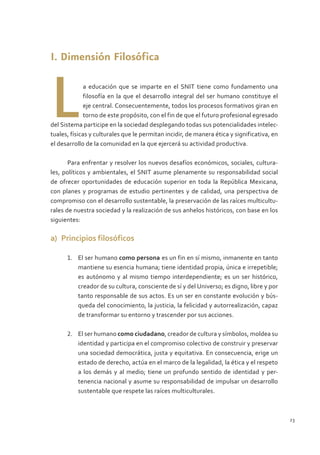 I. Dimensión Filosófica



I. Dimensión Filosófica



L             a educación que se imparte en el SNIT tiene como fundamento una
              filosofía en la que el desarrollo integral del ser humano constituye el
              eje central. Consecuentemente, todos los procesos formativos giran en
              torno de este propósito, con el fin de que el futuro profesional egresado
del Sistema participe en la sociedad desplegando todas sus potencialidades intelec-
tuales, físicas y culturales que le permitan incidir, de manera ética y significativa, en
el desarrollo de la comunidad en la que ejercerá su actividad productiva.

       Para enfrentar y resolver los nuevos desafíos económicos, sociales, cultura-
les, políticos y ambientales, el SNIT asume plenamente su responsabilidad social
de ofrecer oportunidades de educación superior en toda la República Mexicana,
con planes y programas de estudio pertinentes y de calidad, una perspectiva de
compromiso con el desarrollo sustentable, la preservación de las raíces multicultu-
rales de nuestra sociedad y la realización de sus anhelos históricos, con base en los
siguientes:

a)	 Principios filosóficos

      1.	 El ser humano como persona es un fin en sí mismo, inmanente en tanto
          mantiene su esencia humana; tiene identidad propia, única e irrepetible;
          es autónomo y al mismo tiempo interdependiente; es un ser histórico,
          creador de su cultura, consciente de sí y del Universo; es digno, libre y por
          tanto responsable de sus actos. Es un ser en constante evolución y bús-
          queda del conocimiento, la justicia, la felicidad y autorrealización, capaz
          de transformar su entorno y trascender por sus acciones.

      2.	 El ser humano como ciudadano, creador de cultura y símbolos, moldea su
          identidad y participa en el compromiso colectivo de construir y preservar
          una sociedad democrática, justa y equitativa. En consecuencia, erige un
          estado de derecho, actúa en el marco de la legalidad, la ética y el respeto
          a los demás y al medio; tiene un profundo sentido de identidad y per-
          tenencia nacional y asume su responsabilidad de impulsar un desarrollo
          sustentable que respete las raíces multiculturales.



                                                                                            23
 