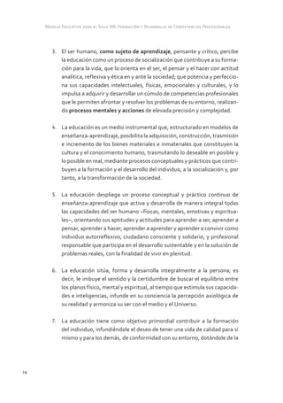 Modelo Educativo para el Siglo XXI: Formación y Desarrollo de Competencias Profesionales



        3.	 El ser humano, como sujeto de aprendizaje, pensante y crítico, percibe
            la educación como un proceso de socialización que contribuye a su forma-
            ción para la vida, que lo orienta en el ser, el pensar y el hacer con actitud
            analítica, reflexiva y ética en y ante la sociedad; que potencia y perfeccio-
            na sus capacidades intelectuales, físicas, emocionales y culturales, y lo
            impulsa a adquirir y desarrollar un cúmulo de competencias profesionales
            que le permiten afrontar y resolver los problemas de su entorno, realizan-
            do procesos mentales y acciones de elevada precisión y complejidad.

        4.	 La educación es un medio instrumental que, estructurado en modelos de
            enseñanza-aprendizaje, posibilita la adquisición, construcción, trasmisión
            e incremento de los bienes materiales e inmateriales que constituyen la
            cultura y el conocimiento humano, trasmutando lo deseable en posible y
            lo posible en real, mediante procesos conceptuales y prácticos que contri-
            buyen a la formación y el desarrollo del individuo, a la socialización y, por
            tanto, a la transformación de la sociedad.

        5.	 La educación despliega un proceso conceptual y práctico continuo de
            enseñanza-aprendizaje que activa y desarrolla de manera integral todas
            las capacidades del ser humano –físicas, mentales, emotivas y espiritua-
            les–, orientando sus aptitudes y actitudes para aprender a ser, aprender a
            pensar, aprender a hacer, aprender a aprender y aprender a convivir como
            individuo autorreflexivo, ciudadano consciente y solidario, y profesional
            responsable que participa en el desarrollo sustentable y en la solución de
            problemas reales, con la finalidad de vivir en plenitud.

        6.	 La educación sitúa, forma y desarrolla integralmente a la persona; es
            decir, le imbuye el sentido y la certidumbre de buscar el equilibrio entre
            los planos físico, mental y espiritual, al tiempo que estimula sus capacida-
            des e inteligencias, infunde en su conciencia la percepción axiológica de
            su realidad y armoniza su ser con el medio y el Universo.

        7.	 La educación tiene como objetivo primordial contribuir a la formación
            del individuo, infundiéndole el deseo de tener una vida de calidad para sí
            mismo y para los demás, de conformidad con su entorno, dotándole de la




24
 