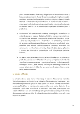 I. Dimensión Filosófica



          plena conciencia de sus derechos y obligaciones en la convivencia social y
          la capacidad de discernir el valor de las necesidades, las implicaciones éti-
          cas de sus acciones, la búsqueda del autoconocimiento y el ejercicio de la
          libertad. En este contexto, la satisfacción de las necesidades humanas –
          materiales, intelectuales, emotivas y espirituales– robustece la voluntad,
          fortalece la libertad y es un aliciente para experimentar una vida plena y
          productiva.

      8.	 El desarrollo del conocimiento científico, tecnológico y humanístico se
          entiende como un proceso dialéctico, histórico y en permanente trans-
          formación, que responde a necesidades y demandas de diversa índole.
          A este respecto, la educación –al contribuir a la formación y desarrollo
          de las potencialidades y capacidades del ser humano– privilegia la auto-
          rreflexión para resolver contradicciones de conciencia en cuanto a la
          construcción social del conocimiento, el sentido ético de su aplicación
          y utilidad, así como de su trascendencia en la búsqueda del bienestar
          humano.

      9.	 En la educación se debe estimular la reflexión sobre el uso racional de los
          productos y procesos científico-tecnológicos y su impacto en el ambiente
          –con la premisa de conservar y mantener el planeta en óptimas condi-
          ciones para la vida–, en el entorno cultural y en la reconfiguración de las
          nuevas relaciones socio-laborales que se deriven de las condiciones gene-
          radas por estos avances.

b) Visión y Misión

En el contexto de este marco referencial, el Sistema Nacional de Institutos
Tecnológicos asume su función social educativa-formativa con el inalienable y per-
manente compromiso de aplicar en todas y cada una de sus acciones los elevados
conceptos filosóficos ya mencionados, y convertirlos en el código distintivo de su
comunidad. Sobre todo en razón de su naturaleza y vocación, que suponen una
acción sistémica y una cobertura total, con oportunidades iguales para todos los
jóvenes que requieran servicios de educación superior tecnológica en el país y con
equidad de género.




                                                                                          25
 