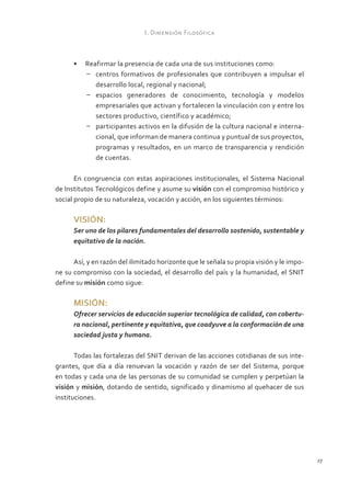 I. Dimensión Filosófica



      •	 Reafirmar la presencia de cada una de sus instituciones como:
         –	 centros formativos de profesionales que contribuyen a impulsar el
            desarrollo local, regional y nacional;
         –	 espacios generadores de conocimiento, tecnología y modelos
            empresariales que activan y fortalecen la vinculación con y entre los
            sectores productivo, científico y académico;
         –	 participantes activos en la difusión de la cultura nacional e interna-
            cional, que informan de manera continua y puntual de sus proyectos,
            programas y resultados, en un marco de transparencia y rendición
            de cuentas.

       En congruencia con estas aspiraciones institucionales, el Sistema Nacional
de Institutos Tecnológicos define y asume su visión con el compromiso histórico y
social propio de su naturaleza, vocación y acción, en los siguientes términos:

      VISIÓN:
      Ser uno de los pilares fundamentales del desarrollo sostenido, sustentable y
      equitativo de la nación.

      Así, y en razón del ilimitado horizonte que le señala su propia visión y le impo-
ne su compromiso con la sociedad, el desarrollo del país y la humanidad, el SNIT
define su misión como sigue:

      MISIÓN:
      Ofrecer servicios de educación superior tecnológica de calidad, con cobertu-
      ra nacional, pertinente y equitativa, que coadyuve a la conformación de una
      sociedad justa y humana.

       Todas las fortalezas del SNIT derivan de las acciones cotidianas de sus inte-
grantes, que día a día renuevan la vocación y razón de ser del Sistema, porque
en todas y cada una de las personas de su comunidad se cumplen y perpetúan la
visión y misión, dotando de sentido, significado y dinamismo al quehacer de sus
instituciones.




                                                                                          27
 