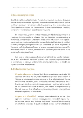 Modelo Educativo para el Siglo XXI: Formación y Desarrollo de Competencias Profesionales



     c) Consideraciones éticas

     En el Sistema Nacional de Institutos Tecnológicos impera la convicción de que es
     posible construir ambientes, espacios y formas de convivencia humana en los que
     confluyan, coincidan y armonicen actitudes, acciones y fines colaborativos que
     favorezcan la construcción del conocimiento, el desarrollo del avance científico,
     tecnológico y humanístico, y la acción social incluyente.

            En consecuencia, y con un sentido del deber, en el Sistema se permea en la
     conciencia de su comunidad la reflexión ética que ha guiado históricamente a la
     humanidad, como principio y fundamento del desarrollo individual y social; especial-
     mente en lo que concierne a la dignidad humana, la libertad, la justicia, la equidad,
     la verdad, el respeto, la responsabilidad y la solidaridad, que deben integrarse a la
     formación profesional que se ofrece y se forja en nuestras instituciones, con el fin
     de que esos valores se asuman, se reproduzcan y contribuyan al desarrollo de las
     personas, las regiones y el país.

            Con base en esta riqueza axiológica universal, histórica, social e institucio-
     nal, el SNIT asume como distintivos en su accionar cotidiano, imprescindibles en
     el camino hacia su visión, y fundamentales en el cumplimiento de su misión, las
     siguientes consideraciones éticas:

     1. De la dignidad humana

           Respeto a la persona. Para el SNIT, la persona es causa, razón y fin del
           acontecer educativo. Por ello, la totalidad de los procesos ejecutados en el
           Sistema se orientan a cimentar y promover el desarrollo intelectual, físico y
           emocional del estudiante, con la finalidad de cultivar sus inteligencias, forta-
           lecer la expresión de sus sentimientos y emociones, y contribuir a la formación
           de una conciencia crítica de la realidad, con sentido de responsabilidad y
           libertad, para que desarrolle plenamente sus capacidades y potencialidades
           en beneficio propio y de la sociedad.

           Respeto a la diversidad. La amplia cobertura territorial del SNIT y su
           operación sistémica le permiten conocer, asumir y compartir la riqueza mul-
           ticultural de nuestro país; fomentar su práctica, difundirla por el mundo y
           crear la firme conciencia de que la identidad, esencia y universalidad de lo

28
 