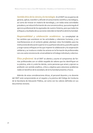 Modelo Educativo para el Siglo XXI: Formación y Desarrollo de Competencias Profesionales



           Sentido ético de la ciencia y la tecnología. En el SNIT nos ocupamos de
           generar, aplicar, transferir y difundir el conocimiento científico y tecnológico,
           así como de innovar en materia de tecnología, y en todas estas actividades
           prevalece y se induce la formación de una conciencia ética, que autorregule el
           ejercicio profesional de los egresados de nuestro Sistema, para que todos los
           enfoques y resultados de sus acciones redunden en beneficio de la humanidad.

           Responsabilidad y colaboración académicas. La complejidad de
           los cambios que acontecen en las actividades y relaciones humanas, y sus
           manifestaciones en el contexto global, plantean retos formidables para las
           instituciones de educación superior en su quehacer educativo, pues ello supone
           y exige nuevos enfoques en los que imperen la colaboración y la cooperación
           solidarias y se involucre a todos los actores en la formación de profesionales
           con una vasta conciencia de universalidad en el trabajo individual y colectivo.

           Ética profesional. En el SNIT se alienta y asume el compromiso de for-
           mar profesionales con un sólido respaldo de valores que los identifiquen en
           su práctica, ante sí y ante los demás, como personas que aman y ejercen su
           profesión con sentido analítico, crítico y objetivo para solucionar problemas
           reales en beneficio de la sociedad y de la humanidad presente y futura.

           Además de estas consideraciones éticas, el personal docente y no docente
     del SNIT está comprometido en el respeto y la práctica del Código de Conducta
     de la Secretaría de Educación Pública, así como con los valores definidos en sus
     documentos rectores.




30
 