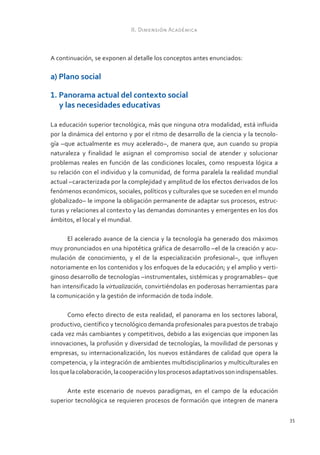 II. Dimensión Académica



A continuación, se exponen al detalle los conceptos antes enunciados:

a) Plano social

1. Panorama actual del contexto social
   y las necesidades educativas

La educación superior tecnológica, más que ninguna otra modalidad, está influida
por la dinámica del entorno y por el ritmo de desarrollo de la ciencia y la tecnolo-
gía –que actualmente es muy acelerado–, de manera que, aun cuando su propia
naturaleza y finalidad le asignan el compromiso social de atender y solucionar
problemas reales en función de las condiciones locales, como respuesta lógica a
su relación con el individuo y la comunidad, de forma paralela la realidad mundial
actual –caracterizada por la complejidad y amplitud de los efectos derivados de los
fenómenos económicos, sociales, políticos y culturales que se suceden en el mundo
globalizado– le impone la obligación permanente de adaptar sus procesos, estruc-
turas y relaciones al contexto y las demandas dominantes y emergentes en los dos
ámbitos, el local y el mundial.

      El acelerado avance de la ciencia y la tecnología ha generado dos máximos
muy pronunciados en una hipotética gráfica de desarrollo –el de la creación y acu-
mulación de conocimiento, y el de la especialización profesional–, que influyen
notoriamente en los contenidos y los enfoques de la educación; y el amplio y verti-
ginoso desarrollo de tecnologías –instrumentales, sistémicas y programables– que
han intensificado la virtualización, convirtiéndolas en poderosas herramientas para
la comunicación y la gestión de información de toda índole.

      Como efecto directo de esta realidad, el panorama en los sectores laboral,
productivo, científico y tecnológico demanda profesionales para puestos de trabajo
cada vez más cambiantes y competitivos, debido a las exigencias que imponen las
innovaciones, la profusión y diversidad de tecnologías, la movilidad de personas y
empresas, su internacionalización, los nuevos estándares de calidad que opera la
competencia, y la integración de ambientes multidisciplinarios y multiculturales en
los que la colaboración, la cooperación y los procesos adaptativos son indispensables.

      Ante este escenario de nuevos paradigmas, en el campo de la educación
superior tecnológica se requieren procesos de formación que integren de manera

                                                                                         35
 