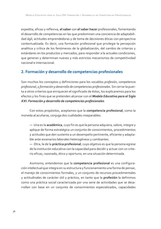 Modelo Educativo para el Siglo XXI: Formación y Desarrollo de Competencias Profesionales



     expedita, eficaz y reflexiva, el saber con el saber hacer profesionales, fomentando
     el desarrollo de competencias en las que predominen una conciencia de adaptabili-
     dad ágil, actitudes emprendedoras y de toma de decisiones éticas con perspectiva
     contextualizada. Es decir, una formación profesional que privilegie la percepción
     analítica y crítica de los fenómenos de la globalización, del cambio de criterios y
     estándares en los productos y mercados, para responder a la actuales condiciones,
     que generan y determinan nuevos y más estrictos mecanismos de competitividad
     nacional e internacional.

     2. Formación y desarrollo de competencias profesionales

     Son muchos los conceptos y definiciones para los vocablos profesión, competencia
     profesional, y formación y desarrollo de competencias profesionales. Sin cerrar la puer-
     ta a otros criterios que enriquecen el significado de éstos, los explicaremos para los
     efectos y los fines que se pretenden alcanzar con el Modelo Educativo para el Siglo
     XXI: Formación y desarrollo de competencias profesionales.

         Con estos propósitos, aceptamos que la competencia profesional, como la
     moneda al acuñarse, conjuga dos cualidades inseparables:

           — Una es la académica, cuyo fin es que la persona adquiera, valore, integre y
           aplique de forma estratégica un conjunto de conocimientos, procedimientos
           y actitudes que den sustento a un desempeño pertinente, eficiente y adapta-
           ble ante escenarios laborales heterogéneos y cambiantes.
           — Otra, la de la práctica profesional, cuyo objetivo es que la persona egrese
           de la institución educativa con la capacidad para decidir y actuar con un crite-
           rio eficaz, razonado, ético y oportuno, en una situación determinada.

            Asimismo, entendemos que la competencia profesional es una configura-
     ción intelectual que integra en su estructura y funcionamiento una forma de pensar,
     el manejo de conocimientos formales, y un conjunto de recursos procedimentales
     y actitudinales de carácter útil y práctico, en tanto que la profesión la definimos
     como una práctica social caracterizada por una serie de actividades que se desa-
     rrollan con base en un conjunto de conocimientos especializados, capacidades




36
 