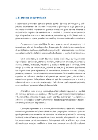 II. Dimensión Académica



1. El proceso de aprendizaje

Se concibe el aprendizaje como un proceso espiral –es decir, en evolución y com-
plejidad ascendente– de carácter sociocultural y psicológico, cuya gestación y
desarrollo esenciales requieren del quehacer intelectual, pues de éste depende la
incorporación cognitiva de elementos de la realidad, la creación y transformación
figurada y real de estructuras y esquemas de pensamiento y acción, llevados de un
grado a otro en esa espiral, para la construcción y sistematización del conocimiento.

      Componentes imprescindibles de este proceso son el pensamiento y el
lenguaje, que además de ser los medios de expresión del intelecto, son mecanismos
de simbolización que hacen posibles la interiorización y abstracción de experiencias
concretas resultantes de la interacción del individuo con el objeto de conocimiento.

       En el aprendizaje, la acción de pensar asocia y conecta, a su vez, procesos
específicos de percepción, atención, memoria, motivación, emoción, imaginación,
análisis, síntesis, deducción, inducción, y otros; en tanto que el lenguaje, como
código y sistema de comunicación, permite estructurar y entrelazar significados
con significantes para representar al pensamiento, construir a su vez códigos,
procesos y sistemas conceptuales de comunicación que facilitan el intercambio de
experiencias, así como manifestar el aprendizaje mismo logrado, desarrollando
mecanismos que van de la práctica a la teoría y de ésta nuevamente a la práctica,
así como de lo concreto real a lo abstracto y de lo abstracto a lo concreto pensado,
en un contínuum que encarna la espiral enunciada.

      Ahora bien, como proceso constructivo, el aprendizaje requiere de la voluntad
del individuo para conocer, gestionar información, usar mecanismos intelectuales
y herramientas culturales (lenguaje oral y escrito), exteriorizar y comprometer
actitudes e interactuar con otros en el manejo de saberes para la aplicación de cono-
cimientos y la solución de problemas.

      Como protagonista de este proceso, el individuo forja y desarrolla una capaci-
dad metacognitiva –es decir, la de pensar sobre su propio pensamiento–; capacidad
que le permite –en sus estadios de evolución, socialización y formación humana y
académica– ser reflexivo y autocrítico sobre su aprender y lo aprendido; acceder a
instrumentos que permitan mejorar su desempeño social y académico; apropiarse
del medio para manejar, en el futuro, situaciones nuevas e impredecibles; adquirir

                                                                                        39
 