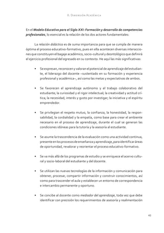 II. Dimensión Académica



En el Modelo Educativo para el Siglo XXI: Formación y desarrollo de competencias
profesionales, lo esencial es la relación de los dos actores fundamentales:

       La relación didáctica es de suma importancia para que se cumpla de manera
óptima el proceso educativo-formativo, pues en ella acontecen diversas interaccio-
nes que constituyen el bagaje académico, socio-cultural y deontológico que definirá
el ejercicio profesional del egresado en su contexto. He aquí las más significativas:

      •	 Se expresan, reconocen y valoran el potencial de aprendizaje del estudian-
         te, el liderazgo del docente –sustentado en su formación y experiencia
         profesional y académica–, así como las metas y expectativas de ambos.

      •	 Se favorecen el aprendizaje autónomo y el trabajo colaborativo del
         estudiante; la curiosidad y el rigor intelectual; la creatividad y actitud crí-
         tica; la necesidad, interés y gusto por investigar; la iniciativa y el espíritu
         emprendedor.

      •	 Se privilegian el respeto mutuo, la confianza, la honestidad, la respon-
         sabilidad, la cordialidad y la empatía, como base para crear el ambiente
         necesario en el proceso de aprendizaje, durante el cual se generan las
         condiciones idóneas para la tutoría y la asesoría al estudiante.

      •	 Se asume la trascendencia de la evaluación como una actividad continua,
         presente en los procesos de enseñanza y aprendizaje, para identificar áreas
         de oportunidad, revalorar y reorientar el proceso educativo-formativo.

      •	 Se va más allá de los programas de estudio y se enriquece el acervo cultu-
         ral y socio-laboral del estudiante y del docente.

      •	 Se utilizan las nuevas tecnologías de la información y comunicación para
         obtener, procesar, compartir información y construir conocimientos, así
         como para trascender el aula y establecer un entorno de correspondencia
         e intercambio permanente y oportuno.

      •	 Se concibe al docente como mediador del aprendizaje, toda vez que debe
         identificar con precisión los requerimientos de asesoría y realimentación



                                                                                           43
 