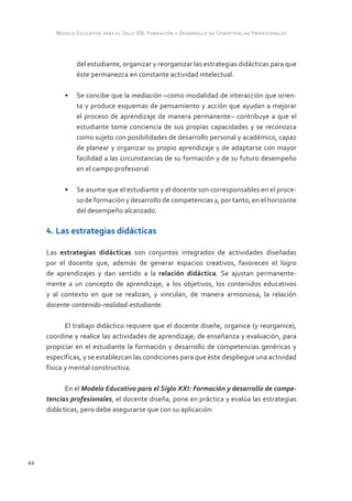 Modelo Educativo para el Siglo XXI: Formación y Desarrollo de Competencias Profesionales



               del estudiante, organizar y reorganizar las estrategias didácticas para que
               éste permanezca en constante actividad intelectual.

           •	 Se concibe que la mediación –como modalidad de interacción que orien-
              ta y produce esquemas de pensamiento y acción que ayudan a mejorar
              el proceso de aprendizaje de manera permanente– contribuye a que el
              estudiante tome conciencia de sus propias capacidades y se reconozca
              como sujeto con posibilidades de desarrollo personal y académico, capaz
              de planear y organizar su propio aprendizaje y de adaptarse con mayor
              facilidad a las circunstancias de su formación y de su futuro desempeño
              en el campo profesional.

           •	 Se asume que el estudiante y el docente son corresponsables en el proce-
              so de formación y desarrollo de competencias y, por tanto, en el horizonte
              del desempeño alcanzado.

     4. Las estrategias didácticas

     Las estrategias didácticas son conjuntos integrados de actividades diseñadas
     por el docente que, además de generar espacios creativos, favorecen el logro
     de aprendizajes y dan sentido a la relación didáctica. Se ajustan permanente-
     mente a un concepto de aprendizaje, a los objetivos, los contenidos educativos
     y al contexto en que se realizan; y vinculan, de manera armoniosa, la relación
     docente-contenido-realidad-estudiante.

            El trabajo didáctico requiere que el docente diseñe, organice (y reorganice),
     coordine y realice las actividades de aprendizaje, de enseñanza y evaluación, para
     propiciar en el estudiante la formación y desarrollo de competencias genéricas y
     específicas, y se establezcan las condiciones para que éste despliegue una actividad
     física y mental constructiva.

           En el Modelo Educativo para el Siglo XXI: Formación y desarrollo de compe-
     tencias profesionales, el docente diseña, pone en práctica y evalúa las estrategias
     didácticas, pero debe asegurarse que con su aplicación:




44
 