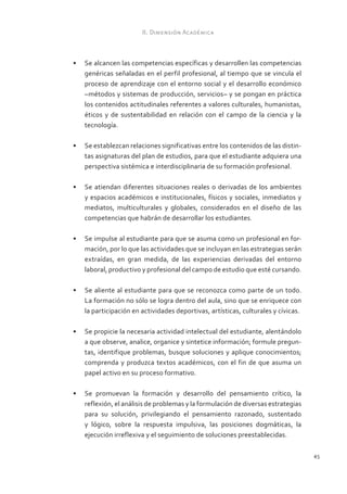 II. Dimensión Académica



•	 Se alcancen las competencias específicas y desarrollen las competencias
   genéricas señaladas en el perfil profesional, al tiempo que se vincula el
   proceso de aprendizaje con el entorno social y el desarrollo económico
   –métodos y sistemas de producción, servicios– y se pongan en práctica
   los contenidos actitudinales referentes a valores culturales, humanistas,
   éticos y de sustentabilidad en relación con el campo de la ciencia y la
   tecnología.

•	 Se establezcan relaciones significativas entre los contenidos de las distin-
   tas asignaturas del plan de estudios, para que el estudiante adquiera una
   perspectiva sistémica e interdisciplinaria de su formación profesional.

•	 Se atiendan diferentes situaciones reales o derivadas de los ambientes
   y espacios académicos e institucionales, físicos y sociales, inmediatos y
   mediatos, multiculturales y globales, considerados en el diseño de las
   competencias que habrán de desarrollar los estudiantes.

•	 Se impulse al estudiante para que se asuma como un profesional en for-
   mación, por lo que las actividades que se incluyan en las estrategias serán
   extraídas, en gran medida, de las experiencias derivadas del entorno
   laboral, productivo y profesional del campo de estudio que esté cursando.

•	 Se aliente al estudiante para que se reconozca como parte de un todo.
   La formación no sólo se logra dentro del aula, sino que se enriquece con
   la participación en actividades deportivas, artísticas, culturales y cívicas.

•	 Se propicie la necesaria actividad intelectual del estudiante, alentándolo
   a que observe, analice, organice y sintetice información; formule pregun-
   tas, identifique problemas, busque soluciones y aplique conocimientos;
   comprenda y produzca textos académicos, con el fin de que asuma un
   papel activo en su proceso formativo.

•	 Se promuevan la formación y desarrollo del pensamiento crítico, la
   reflexión, el análisis de problemas y la formulación de diversas estrategias
   para su solución, privilegiando el pensamiento razonado, sustentado
   y lógico, sobre la respuesta impulsiva, las posiciones dogmáticas, la
   ejecución irreflexiva y el seguimiento de soluciones preestablecidas.

                                                                                   45
 