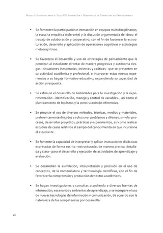 Modelo Educativo para el Siglo XXI: Formación y Desarrollo de Competencias Profesionales



        •	 Se fomenten la participación e interacción en equipos multidisciplinarios;
           la escucha empática (tolerante) y la discusión argumentada de ideas; el
           trabajo de colaboración y cooperativo, con el fin de favorecer la estruc-
           turación, desarrollo y aplicación de operaciones cognitivas y estrategias
           metacognitivas.

        •	 Se favorezca el desarrollo y uso de estrategias de pensamiento que le
           permitan al estudiante afrontar de manera progresiva y autónoma ries-
           gos –situaciones inesperadas, inciertas y caóticas– que se presenten en
           su actividad académica y profesional, e incorporar estas nuevas expe-
           riencias a su bagaje formativo-educativo, expandiendo su capacidad de
           acción y respuesta.

        •	 Se estimule el desarrollo de habilidades para la investigación y la expe-
           rimentación –identificación, manejo y control de variables–, así como el
           planteamiento de hipótesis y la construcción de inferencias.

        •	 Se propicie el uso de diversos métodos, técnicas, medios y materiales,
           preferentemente dirigidos a solucionar problemas y dilemas, simular pro-
           cesos, desarrollar proyectos, prácticas y experimentos, así como realizar
           estudios de casos relativos al campo del conocimiento en que incursione
           el estudiante.

        •	 Se fomente la capacidad de interpretar y aplicar instrucciones didácticas
           expresadas de forma escrita –estructuradas de manera precisa, detalla-
           da y clara– para el desarrollo y ejecución de actividades de aprendizaje y
           evaluación.

        •	 Se desarrollen la asimilación, interpretación y precisión en el uso de
           conceptos, de la nomenclatura y terminología científicas, con el fin de
           favorecer la comprensión y producción de textos académicos.

        •	 Se hagan investigaciones y consultas accediendo a diversas fuentes de
           información, escenarios y ambientes de aprendizaje, y se incorpore el uso
           de nuevas tecnologías de información y comunicación, de acuerdo con la
           naturaleza de las competencias por desarrollar.



46
 