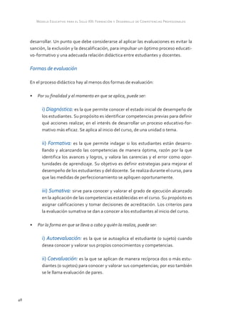Modelo Educativo para el Siglo XXI: Formación y Desarrollo de Competencias Profesionales



     desarrollar. Un punto que debe considerarse al aplicar las evaluaciones es evitar la
     sanción, la exclusión y la descalificación, para impulsar un óptimo proceso educati-
     vo-formativo y una adecuada relación didáctica entre estudiantes y docentes.

     Formas de evaluación

     En el proceso didáctico hay al menos dos formas de evaluación:

     •	 Por su finalidad y el momento en que se aplica, puede ser:

           i) Diagnóstica: es la que permite conocer el estado inicial de desempeño de
           los estudiantes. Su propósito es identificar competencias previas para definir
           qué acciones realizar, en el interés de desarrollar un proceso educativo-for-
           mativo más eficaz. Se aplica al inicio del curso, de una unidad o tema.

           ii) Formativa: es la que permite indagar si los estudiantes están desarro-
           llando y alcanzando las competencias de manera óptima, razón por la que
           identifica los avances y logros, y valora las carencias y el error como opor-
           tunidades de aprendizaje. Su objetivo es definir estrategias para mejorar el
           desempeño de los estudiantes y del docente. Se realiza durante el curso, para
           que las medidas de perfeccionamiento se apliquen oportunamente.

           iii) Sumativa: sirve para conocer y valorar el grado de ejecución alcanzado
           en la aplicación de las competencias establecidas en el curso. Su propósito es
           asignar calificaciones y tomar decisiones de acreditación. Los criterios para
           la evaluación sumativa se dan a conocer a los estudiantes al inicio del curso.

     •	 Por la forma en que se lleva a cabo y quién la realiza, puede ser:

           i) Autoevaluación: es la que se autoaplica el estudiante (o sujeto) cuando
           desea conocer y valorar sus propios conocimientos y competencias.

           ii) Coevaluación: es la que se aplican de manera recíproca dos o más estu-
           diantes (o sujetos) para conocer y valorar sus competencias; por eso también
           se le llama evaluación de pares.




48
 