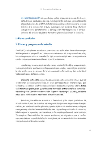 II. Dimensión Académica



      iii) Heteroevaluación: es aquella que realiza una persona acerca del desem-
      peño, trabajo o actuación de otra. Habitualmente, es la que aplica el docente
      a los estudiantes. En el SNIT, la heteroevaluación puede involucrar a actores
      externos a la actividad en el aula, pues supone un ejercicio de apertura del
      trabajo docente para fomentar la participación interdisciplinaria, el enrique-
      cimiento del proceso educativo-formativo y la vinculación con el contexto.

c) Plano curricular

1. Planes y programas de estudio

En el SNIT, cada plan de estudios es una estructura enfocada a desarrollar compe-
tencias genéricas y específicas, cuyos componentes son los programas de estudio,
los cuales guardan entre sí una relación lógico-epistemológica en correspondencia
con las competencias establecidas en el perfil profesional.

       Los planes y programas de estudio tienen un diseño flexible y una perspecti-
va interdisciplinaria que favorecen los aprendizajes amplios y complejos; propician
la interacción entre los actores del proceso educativo-formativo y dan sustento al
trabajo colegiado de los docentes.

      El diseño es flexible porque las asignaturas no tienen entre sí ligas que las
condicionen a una secuencia única, ni están compactadas de manera rígida por
semestre, a la vez que se ofrecen asignaturas de especialidad y salida lateral. Estas
características promueven y permiten la movilidad entre carreras e institucio-
nes del Espacio Común de la Educación Superior Tecnológica (ECEST), así como
hacia otras instituciones nacionales e internacionales.

       Asimismo, con el fin de aumentar la flexibilidad y dar mayor posibilidad de
actualización al plan de estudios, se integra un conjunto de asignaturas de espe-
cialidad, en módulos interdisciplinarios, que incorporan las tendencias tecnológicas
emergentes y atienden las necesidades locales, regionales y nacionales. La especia-
lidad asegura la vigencia y pertinencia de la formación profesional; cada Instituto
Tecnológico y Centro define, de manera autónoma, las asignaturas que la confor-
man, con base en un análisis del entorno regional, de los requerimientos nacionales
y considerando el ámbito mundial.



                                                                                        49
 