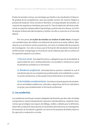Modelo Educativo para el Siglo XXI: Formación y Desarrollo de Competencias Profesionales



     El plan de estudios incluye una estrategia que facilita a los estudiantes el desarro-
     llo gradual de las competencias, para que puedan concluir de manera integral su
     proceso de titulación. Ésta consiste en distribuir, a lo largo del plan de estudios, un
     conjunto de asignaturas diseñadas para este fin. Para la obtención del título profe-
     sional, es requisito indispensable el aprendizaje y práctica de otro idioma, con el fin
     de apoyar el desarrollo del estudiante y facilitar con ello su inserción en el mercado
     laboral.

            Por otra parte, en el plan de estudios se revalora el saber hacer, al asignar
     una cantidad mayor de créditos a la realización de prácticas en aulas, talleres, labo-
     ratorios y en el entorno social y productivo, así como en el desarrollo de proyectos
     de investigación. Con esto se busca que la formación del estudiante trascienda el
     ámbito escolar y tenga lugar en el contexto social y laboral; para ello se cuenta con
     los siguientes espacios curriculares:

           i) Servicio social. Actividad formativa y obligatoria que da al estudiante la
           oportunidad de servir profesionalmente a la sociedad y retribuirle en parte
           los beneficios recibidos en su formación.

           ii) Residencia profesional. Actividad teórico-práctica mediante la cual el
           estudiante ejercita sus competencias profesionales en la realidad de su entor-
           no social y productivo, si bien puede incluso efectuarla en el extranjero.

           iii) Actividades complementarias. Consiste en la participación de estudian-
           tes en actividades académicas, culturales y deportivas, de forma individual o
           en grupo, que complementen su formación profesional.

     2. Las academias

     Las academias constituyen cuerpos colegiados de docentes que dan valor al trabajo
     compartido en materia de planeación conjunta e interdisciplinaria, mediante meca-
     nismos que privilegian ese espacio de diálogo, análisis y debate para la definición,
     desarrollo y evaluación de proyectos en los ámbitos de la docencia, la investigación,
     la innovación, la vinculación y gestión, así como en los procesos de diseño, desarro-
     llo, ejecución y evaluación curricular.




50
 