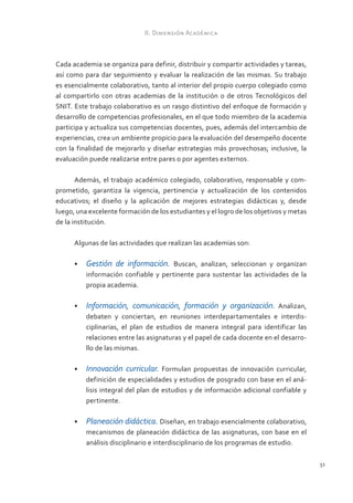 II. Dimensión Académica



Cada academia se organiza para definir, distribuir y compartir actividades y tareas,
así como para dar seguimiento y evaluar la realización de las mismas. Su trabajo
es esencialmente colaborativo, tanto al interior del propio cuerpo colegiado como
al compartirlo con otras academias de la institución o de otros Tecnológicos del
SNIT. Este trabajo colaborativo es un rasgo distintivo del enfoque de formación y
desarrollo de competencias profesionales, en el que todo miembro de la academia
participa y actualiza sus competencias docentes, pues, además del intercambio de
experiencias, crea un ambiente propicio para la evaluación del desempeño docente
con la finalidad de mejorarlo y diseñar estrategias más provechosas; inclusive, la
evaluación puede realizarse entre pares o por agentes externos.

       Además, el trabajo académico colegiado, colaborativo, responsable y com-
prometido, garantiza la vigencia, pertinencia y actualización de los contenidos
educativos; el diseño y la aplicación de mejores estrategias didácticas y, desde
luego, una excelente formación de los estudiantes y el logro de los objetivos y metas
de la institución.

      Algunas de las actividades que realizan las academias son:

      •	 Gestión de información. Buscan, analizan, seleccionan y organizan
         información confiable y pertinente para sustentar las actividades de la
         propia academia.

      •	 Información, comunicación, formación y organización. Analizan,
         debaten y conciertan, en reuniones interdepartamentales e interdis-
         ciplinarias, el plan de estudios de manera integral para identificar las
         relaciones entre las asignaturas y el papel de cada docente en el desarro-
         llo de las mismas.

      •	 Innovación curricular. Formulan propuestas de innovación curricular,
         definición de especialidades y estudios de posgrado con base en el aná-
         lisis integral del plan de estudios y de información adicional confiable y
         pertinente.

      •	 Planeación didáctica. Diseñan, en trabajo esencialmente colaborativo,
         mecanismos de planeación didáctica de las asignaturas, con base en el
         análisis disciplinario e interdisciplinario de los programas de estudio.

                                                                                        51
 
