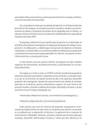 II. Dimensión Académica



para el desarrollo socioeconómico, puesto que permiten dirimir ventajas y preferen-
cias en los mercados internacionales.

      Así, avizorados los retos que nos plantea el siglo XXI, en el Sistema Nacional
de Institutos Tecnológicos se considera prioritario reordenar integral y permanen-
temente los planes y programas de estudio de los posgrados que se ofrecen, no
sólo para afrontar el entorno actual, sino para dar viabilidad plena a la capacidad de
respuesta del propio SNIT.

       El posgrado, además de lo que significa para la persona en su desarrollo, es
el ámbito natural para la investigación, la integración de equipos de trabajo, la coo-
peración y la colaboración, y, desde luego, la conjunción de objetivos e intereses,
individuales e institucionales; es el ambiente académico idóneo para la generación
y asimilación de conocimiento original aplicable a la industria, a los planes de desa-
rrollo económico, y a la educación misma.

      A este ámbito concurren quienes alientan el propósito de lograr estadios
superiores de conocimiento, de perfeccionamiento y profundización en sus estu-
dios profesionales.

      Con apego a su misión y visión, en el SNIT se ofrecen estudios de posgrado en
diferentes áreas del conocimiento, integrados en dos vertientes y centradas éstas,
a su vez, en la formación de capital humano de alto nivel, apto para desarrollar
proyectos de investigación, atender los requerimientos que plantea la sociedad,
participar en la docencia, generar conocimiento original y ser actor clave en los
procesos sociales, culturales y políticos de la región, del estado y la nación. Las dos
vertientes en que se integra el posgrado, son:

      •	Doctorado y Maestría en Ciencias, con orientación a la investigación, y

      •	Maestría y Especialización, con orientación profesional.

      Cabe precisar, que como fin esencial del posgrado, conceptuamos la for-
mación de capital humano de alto nivel a la excelencia que alcanza una persona
en su profesión por la adquisición, el dominio y la aplicación de un conjunto de
conocimientos, habilidades, destrezas, actitudes y talentos que la hacen apta para
investigar, desarrollar determinadas funciones y tareas que dan relevancia a la

                                                                                          53
 