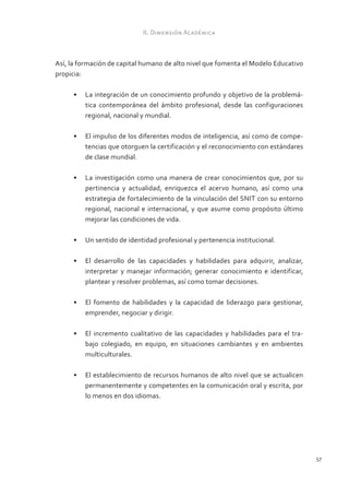 II. Dimensión Académica



Así, la formación de capital humano de alto nivel que fomenta el Modelo Educativo
propicia:

      •	 La integración de un conocimiento profundo y objetivo de la problemá-
         tica contemporánea del ámbito profesional, desde las configuraciones
         regional, nacional y mundial.

      •	 El impulso de los diferentes modos de inteligencia, así como de compe-
         tencias que otorguen la certificación y el reconocimiento con estándares
         de clase mundial.

      •	 La investigación como una manera de crear conocimientos que, por su
         pertinencia y actualidad, enriquezca el acervo humano, así como una
         estrategia de fortalecimiento de la vinculación del SNIT con su entorno
         regional, nacional e internacional, y que asume como propósito último
         mejorar las condiciones de vida.

      •	 Un sentido de identidad profesional y pertenencia institucional.

      •	 El desarrollo de las capacidades y habilidades para adquirir, analizar,
         interpretar y manejar información; generar conocimiento e identificar,
         plantear y resolver problemas, así como tomar decisiones.

      •	 El fomento de habilidades y la capacidad de liderazgo para gestionar,
         emprender, negociar y dirigir.

      •	 El incremento cualitativo de las capacidades y habilidades para el tra-
         bajo colegiado, en equipo, en situaciones cambiantes y en ambientes
         multiculturales.

      •	 El establecimiento de recursos humanos de alto nivel que se actualicen
         permanentemente y competentes en la comunicación oral y escrita, por
         lo menos en dos idiomas.




                                                                                    57
 