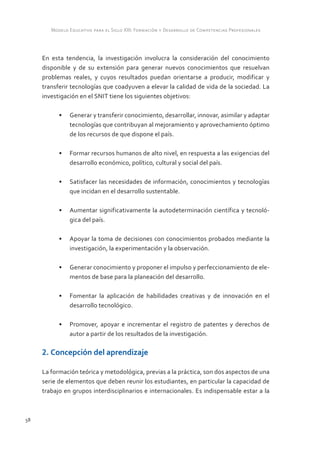 Modelo Educativo para el Siglo XXI: Formación y Desarrollo de Competencias Profesionales



     En esta tendencia, la investigación involucra la consideración del conocimiento
     disponible y de su extensión para generar nuevos conocimientos que resuelvan
     problemas reales, y cuyos resultados puedan orientarse a producir, modificar y
     transferir tecnologías que coadyuven a elevar la calidad de vida de la sociedad. La
     investigación en el SNIT tiene los siguientes objetivos:

           •	 Generar y transferir conocimiento, desarrollar, innovar, asimilar y adaptar
              tecnologías que contribuyan al mejoramiento y aprovechamiento óptimo
              de los recursos de que dispone el país.

           •	 Formar recursos humanos de alto nivel, en respuesta a las exigencias del
              desarrollo económico, político, cultural y social del país.

           •	 Satisfacer las necesidades de información, conocimientos y tecnologías
              que incidan en el desarrollo sustentable.

           •	 Aumentar significativamente la autodeterminación científica y tecnoló-
              gica del país.

           •	 Apoyar la toma de decisiones con conocimientos probados mediante la
              investigación, la experimentación y la observación.

           •	 Generar conocimiento y proponer el impulso y perfeccionamiento de ele-
              mentos de base para la planeación del desarrollo.

           •	 Fomentar la aplicación de habilidades creativas y de innovación en el
              desarrollo tecnológico.

           •	 Promover, apoyar e incrementar el registro de patentes y derechos de
              autor a partir de los resultados de la investigación.

     2. Concepción del aprendizaje

     La formación teórica y metodológica, previas a la práctica, son dos aspectos de una
     serie de elementos que deben reunir los estudiantes, en particular la capacidad de
     trabajo en grupos interdisciplinarios e internacionales. Es indispensable estar a la



58
 