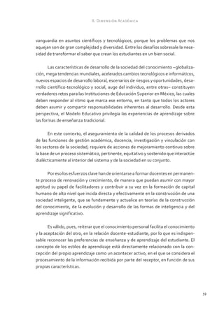 II. Dimensión Académica



vanguardia en asuntos científicos y tecnológicos, porque los problemas que nos
aquejan son de gran complejidad y diversidad. Entre los desafíos sobresale la nece-
sidad de transformar el saber que crean los estudiantes en un bien social.

       Las características de desarrollo de la sociedad del conocimiento –globaliza-
ción, mega tendencias mundiales, acelerados cambios tecnológicos e informáticos,
nuevos espacios de desarrollo laboral, escenarios de riesgos y oportunidades, desa-
rrollo científico-tecnológico y social, auge del individuo, entre otras– constituyen
verdaderos retos para las Instituciones de Educación Superior en México, las cuales
deben responder al ritmo que marca ese entorno, en tanto que todos los actores
deben asumir y compartir responsabilidades inherentes al desarrollo. Desde esta
perspectiva, el Modelo Educativo privilegia las experiencias de aprendizaje sobre
las formas de enseñanza tradicional.

      En este contexto, el aseguramiento de la calidad de los procesos derivados
de las funciones de gestión académica, docencia, investigación y vinculación con
los sectores de la sociedad, requiere de acciones de mejoramiento continuo sobre
la base de un proceso sistemático, pertinente, equitativo y sostenido que interactúe
dialécticamente al interior del sistema y de la sociedad en su conjunto.

      Por eso los esfuerzos clave han de orientarse a formar docentes en permanen-
te proceso de renovación y crecimiento, de manera que puedan asumir con mayor
aptitud su papel de facilitadores y contribuir a su vez en la formación de capital
humano de alto nivel que incida directa y efectivamente en la construcción de una
sociedad inteligente, que se fundamente y actualice en teorías de la construcción
del conocimiento, de la evolución y desarrollo de las formas de inteligencia y del
aprendizaje significativo.

       Es válido, pues, reiterar que el conocimiento personal facilita el conocimiento
y la aceptación del otro, en la relación docente-estudiante, por lo que es indispen-
sable reconocer las preferencias de enseñanza y de aprendizaje del estudiante. El
concepto de los estilos de aprendizaje está directamente relacionado con la con-
cepción del propio aprendizaje como un acontecer activo, en el que se considera el
procesamiento de la información recibida por parte del receptor, en función de sus
propias características.




                                                                                         59
 