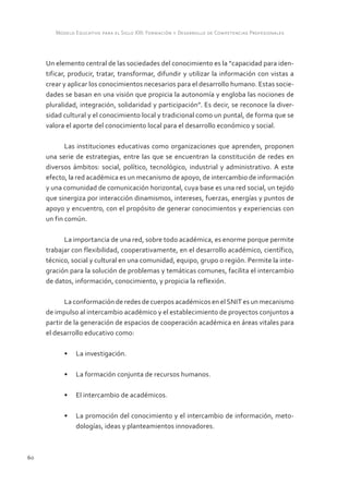 Modelo Educativo para el Siglo XXI: Formación y Desarrollo de Competencias Profesionales



     Un elemento central de las sociedades del conocimiento es la “capacidad para iden-
     tificar, producir, tratar, transformar, difundir y utilizar la información con vistas a
     crear y aplicar los conocimientos necesarios para el desarrollo humano. Estas socie-
     dades se basan en una visión que propicia la autonomía y engloba las nociones de
     pluralidad, integración, solidaridad y participación”. Es decir, se reconoce la diver-
     sidad cultural y el conocimiento local y tradicional como un puntal, de forma que se
     valora el aporte del conocimiento local para el desarrollo económico y social.

            Las instituciones educativas como organizaciones que aprenden, proponen
     una serie de estrategias, entre las que se encuentran la constitución de redes en
     diversos ámbitos: social, político, tecnológico, industrial y administrativo. A este
     efecto, la red académica es un mecanismo de apoyo, de intercambio de información
     y una comunidad de comunicación horizontal, cuya base es una red social, un tejido
     que sinergiza por interacción dinamismos, intereses, fuerzas, energías y puntos de
     apoyo y encuentro, con el propósito de generar conocimientos y experiencias con
     un fin común.

           La importancia de una red, sobre todo académica, es enorme porque permite
     trabajar con flexibilidad, cooperativamente, en el desarrollo académico, científico,
     técnico, social y cultural en una comunidad, equipo, grupo o región. Permite la inte-
     gración para la solución de problemas y temáticas comunes, facilita el intercambio
     de datos, información, conocimiento, y propicia la reflexión.

            La conformación de redes de cuerpos académicos en el SNIT es un mecanismo
     de impulso al intercambio académico y el establecimiento de proyectos conjuntos a
     partir de la generación de espacios de cooperación académica en áreas vitales para
     el desarrollo educativo como:

           •	 La investigación.

           •	 La formación conjunta de recursos humanos.

           •	 El intercambio de académicos.

           •	 La promoción del conocimiento y el intercambio de información, meto-
              dologías, ideas y planteamientos innovadores.



60
 