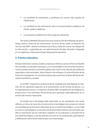II. Dimensión Académica



      •	 La movilidad de estudiantes y profesores en marcos más amplios de
         colaboración.

      •	 La transferencia de información para el reconocimiento académico de
         títulos, grados y diplomas.

      •	 La innovación académica en otros aspectos relevantes.

       Por tanto, el Modelo Educativo busca la construcción de ambientes de apren-
dizaje, dentro y fuera de las instituciones, en torno de las cuales se disponen los
recursos del SNIT –desde la infraestructura física, hasta las nuevas tecnologías de
la información–, sustentado por una administración flexible, eficiente e integrada
en sus objetivos y metas para el logro del proyecto educativo.

3. Práctica educativa

El desarrollo de las ciencias sociales y exactas en América Latina enfrenta el desafío
de consolidar una perspectiva propia, y, a su vez anclable en las corrientes de pensa-
miento predominantes en el ámbito global, para incidir en la solución de problemas
regionales e internacionales. Ante el abanico de enfoques y la diversificación de las
líneas de investigación, es momento propicio para examinar el desarrollo de las dis-
ciplinas científicas y sociales.

      En el SNIT impulsamos el ejercicio de las competencias tecnológicas en rela-
ción con los siguientes aspectos: a) el conocimiento, b) las formas de pensar, y c)
la capacidad para actuar. La intención de desarrollar competencias tecnológicas es
proporcionar a los individuos herramientas para participar adecuadamente en su
entorno de manera impactante.

       El estudio de la tecnología debe desarrollar en los estudiantes una visión
reflexiva y crítica, de cara a los vínculos entre la tecnología como producto cultural
y la sociedad que se favorece o afecta por el uso o creación tecnológica. La actividad
en ciencia y tecnología es un proceso social que produce efectos para el medio, por
ello es importante que los individuos cooperen en la evaluación y el control de la
actividad tecnológica; y que los jóvenes se inicien en la comprensión, participación
y deliberación sobre temas relacionados con la tecnología.



                                                                                         61
 