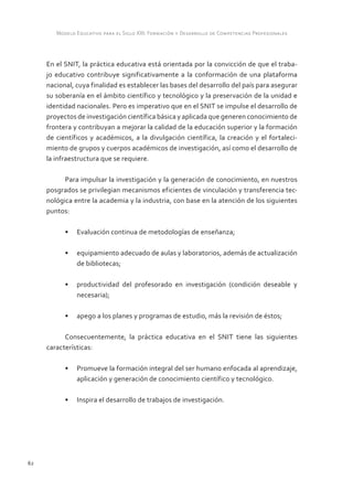 Modelo Educativo para el Siglo XXI: Formación y Desarrollo de Competencias Profesionales



     En el SNIT, la práctica educativa está orientada por la convicción de que el traba-
     jo educativo contribuye significativamente a la conformación de una plataforma
     nacional, cuya finalidad es establecer las bases del desarrollo del país para asegurar
     su soberanía en el ámbito científico y tecnológico y la preservación de la unidad e
     identidad nacionales. Pero es imperativo que en el SNIT se impulse el desarrollo de
     proyectos de investigación científica básica y aplicada que generen conocimiento de
     frontera y contribuyan a mejorar la calidad de la educación superior y la formación
     de científicos y académicos, a la divulgación científica, la creación y el fortaleci-
     miento de grupos y cuerpos académicos de investigación, así como el desarrollo de
     la infraestructura que se requiere.

           Para impulsar la investigación y la generación de conocimiento, en nuestros
     posgrados se privilegian mecanismos eficientes de vinculación y transferencia tec-
     nológica entre la academia y la industria, con base en la atención de los siguientes
     puntos:

           •	 Evaluación continua de metodologías de enseñanza;

           •	 equipamiento adecuado de aulas y laboratorios, además de actualización
              de bibliotecas;

           •	 productividad del profesorado en investigación (condición deseable y
              necesaria);

           •	 apego a los planes y programas de estudio, más la revisión de éstos;

           Consecuentemente, la práctica educativa en el SNIT tiene las siguientes
     características:

           •	 Promueve la formación integral del ser humano enfocada al aprendizaje,
              aplicación y generación de conocimiento científico y tecnológico.

           •	 Inspira el desarrollo de trabajos de investigación.




62
 