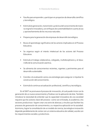 II. Dimensión Académica



      •	 Faculta para emprender y participar en proyectos de desarrollo científico
         y tecnológico.

      •	 Estimula la generación, transmisión y práctica del conocimiento de mane-
         ra original e innovadora, con enfoques de sustentabilidad en cuanto al uso
         y aprovechamiento de los recursos naturales.

      •	 Prepara para la generación de empresas de desarrollo tecnológico.

      •	 Busca el aprendizaje significativo de los actores implicados en el Proceso
         Educativo.

      •	 Se organiza según el interés intelectual de los actores del Proceso
         Educativo.

      •	 Estimula el trabajo colaborativo, colegiado, multidisciplinario y el desa-
         rrollo de la comunicación asertiva.

      •	 Se alimenta de conocimientos recientes, vigentes y pertinentes para el
         desarrollo sustentable.

      •	 Concibe a la evaluación como una estrategia para asegurar e impulsar la
         construcción del conocimiento.

      •	 Estimula la continua actualización profesional, científica y tecnológica.

       En el SNIT se promueve el proceso de innovación, el cual puede iniciar con la
generación de un nuevo conocimiento y finalizar con la aplicación de éste. También
introduce la necesidad de entender que la capacidad innovadora de una sociedad
requiere que los actores clave del proceso –como son el Estado, la academia y los
sectores productivos– logren crear una serie de alianzas y vínculos que faciliten los
procesos de generación de conocimiento y su respectiva aplicación en la sociedad.
Asimismo, lograr la consolidación de un modelo de ciencia, tecnología e innovación
depende paralelamente de contar con un sistema educativo de calidad, acorde con
los requerimientos sociales y productivos.




                                                                                        63
 