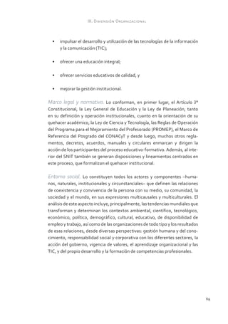III. Dimensión Organizacional



  •	 impulsar el desarrollo y utilización de las tecnologías de la información
     y la comunicación (TIC);

  •	 ofrecer una educación integral;

  •	 ofrecer servicios educativos de calidad, y

  •	 mejorar la gestión institucional.

Marco legal y normativo. Lo conforman, en primer lugar, el Artículo 3°
Constitucional, la Ley General de Educación y la Ley de Planeación, tanto
en su definición y operación institucionales, cuanto en la orientación de su
quehacer académico, la Ley de Ciencia y Tecnología, las Reglas de Operación
del Programa para el Mejoramiento del Profesorado (PROMEP), el Marco de
Referencia del Posgrado del CONACyT y desde luego, muchos otros regla-
mentos, decretos, acuerdos, manuales y circulares enmarcan y dirigen la
acción de los participantes del proceso educativo-formativo. Además, al inte-
rior del SNIT también se generan disposiciones y lineamientos centrados en
este proceso, que formalizan el quehacer institucional.

Entorno social. Lo constituyen todos los actores y componentes –huma-
nos, naturales, institucionales y circunstanciales– que definen las relaciones
de coexistencia y convivencia de la persona con su medio, su comunidad, la
sociedad y el mundo, en sus expresiones multicausales y multiculturales. El
análisis de este aspecto incluye, principalmente, las tendencias mundiales que
transforman y determinan los contextos ambiental, científico, tecnológico,
económico, político, demográfico, cultural, educativo, de disponibilidad de
empleo y trabajo, así como de las organizaciones de todo tipo y los resultados
de esas relaciones, desde diversas perspectivas: gestión humana y del cono-
cimiento, responsabilidad social y corporativa con los diferentes sectores, la
acción del gobierno, vigencia de valores, el aprendizaje organizacional y las
TIC, y del propio desarrollo y la formación de competencias profesionales.




                                                                                 69
 