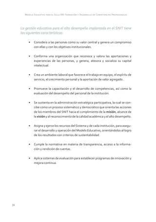 Modelo Educativo para el Siglo XXI: Formación y Desarrollo de Competencias Profesionales



     La gestión educativa para el alto desempeño implantada en el SNIT tiene
     las siguientes características:

          •	 Considera a las personas como su valor central y genera un compromiso
             con ellas y con los objetivos institucionales.

          •	 Conforma una organización que reconoce y valora las aportaciones y
             experiencias de las personas, y genera, atesora y socializa su capital
             intelectual.

          •	 Crea un ambiente laboral que favorece el trabajo en equipo, el espíritu de
             servicio, el crecimiento personal y la aportación de valor agregado.

          •	 Promueve la capacitación y el desarrollo de competencias, así como la
             evaluación del desempeño del personal de la institución.

          •	 Se sustenta en la administración estratégica participativa, la cual se con-
             cibe como un proceso sistemático y democrático que orienta las acciones
             de los miembros del SNIT hacia el cumplimiento de la misión, alcance de
             la visión y al reconocimiento de la calidad académica y el alto desempeño.

          •	 Asigna y ejerce los recursos del Sistema y de cada institución, para asegu-
             rar el desarrollo y operación del Modelo Educativo, orientándolos al logro
             de los resultados con criterios de sustentabilidad.

          •	 Cumple la normativa en materia de transparencia, acceso a la informa-
             ción y rendición de cuentas.

          •	 Aplica sistemas de evaluación para establecer programas de innovación y
             mejora continua.




72
 