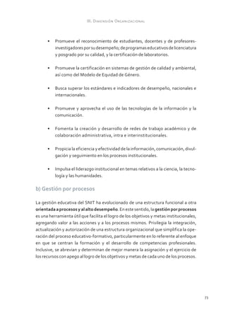 III. Dimensión Organizacional



      •	 Promueve el reconocimiento de estudiantes, docentes y de profesores-
         investigadores por su desempeño; de programas educativos de licenciatura
         y posgrado por su calidad, y la certificación de laboratorios.

      •	 Promueve la certificación en sistemas de gestión de calidad y ambiental,
         así como del Modelo de Equidad de Género.

      •	 Busca superar los estándares e indicadores de desempeño, nacionales e
         internacionales.

      •	 Promueve y aprovecha el uso de las tecnologías de la información y la
         comunicación.

      •	 Fomenta la creación y desarrollo de redes de trabajo académico y de
         colaboración administrativa, intra e interinstitucionales.

      •	 Propicia la eficiencia y efectividad de la información, comunicación, divul-
         gación y seguimiento en los procesos institucionales.

      •	 Impulsa el liderazgo institucional en temas relativos a la ciencia, la tecno-
         logía y las humanidades.

b) Gestión por procesos

La gestión educativa del SNIT ha evolucionado de una estructura funcional a otra
orientada a procesos y al alto desempeño. En este sentido, la gestión por procesos
es una herramienta útil que facilita el logro de los objetivos y metas institucionales,
agregando valor a las acciones y a los procesos mismos. Privilegia la integración,
actualización y autorización de una estructura organizacional que simplifica la ope-
ración del proceso educativo-formativo, particularmente en lo referente al enfoque
en que se centran la formación y el desarrollo de competencias profesionales.
Inclusive, se abrevian y determinan de mejor manera la asignación y el ejercicio de
los recursos con apego al logro de los objetivos y metas de cada uno de los procesos.




                                                                                          73
 