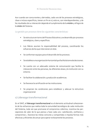 III. Dimensión Organizacional



Aun cuando son concurrentes y derivados, cada uno de los procesos estratégicos,
clave e incluso específicos, tienen un fin en sí; esto es, son interdependientes, y de
los resultados de su interacción depende el cumplimiento de la misión y el logro de
la visión del Sistema.

La gestión por procesos tiene las siguientes características:

      •	 Se estructura en torno del Proceso Educativo y se desarrolla por procesos
         estratégicos, clave y específicos.

      •	 Los líderes asumen la responsabilidad del proceso, coordinando los
         esfuerzos de los que intervienen en éste.

      •	 Se conforman equipos para el desarrollo de los procesos.

      •	 Se establece una organización horizontal que facilita la toma de decisiones.

      •	 Se cuenta con un adecuado sistema de comunicación que facilita la
         interacción entre las personas, las diferentes áreas y la institución con su
         entorno.

      •	 Se facilitan la colaboración y producción académicas.

      •	 Se favorece la certificación en las instituciones.

      •	 Se propician las condiciones para establecer y adecuar la estructura
         organizacional.

c) Liderazgo transformacional

En el SNIT, el liderazgo transformacional es el elemento actitudinal cohesionan-
te de los esfuerzos que realiza toda la comunidad tecnológica de cada institución
del Sistema, toda vez que promueve el compromiso colectivo, incentiva las per-
cepciones de valor de lo que piensa y hace cada uno –satisfacción, confianza y
compromiso–, favorece las metas comunes y compartidas e impulsa formas más
efectivas y eficientes de actuar para operar exitosamente los procesos.



                                                                                         75
 