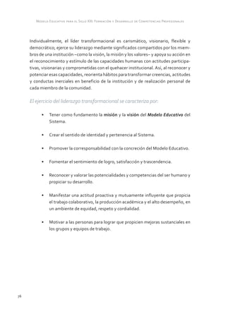 Modelo Educativo para el Siglo XXI: Formación y Desarrollo de Competencias Profesionales



     Individualmente, el líder transformacional es carismático, visionario, flexible y
     democrático; ejerce su liderazgo mediante significados compartidos por los miem-
     bros de una institución –como la visión, la misión y los valores– y apoya su acción en
     el reconocimiento y estímulo de las capacidades humanas con actitudes participa-
     tivas, visionarias y comprometidas con el quehacer institucional. Así, al reconocer y
     potenciar esas capacidades, reorienta hábitos para transformar creencias, actitudes
     y conductas inerciales en beneficio de la institución y de realización personal de
     cada miembro de la comunidad.

     El ejercicio del liderazgo transformacional se caracteriza por:

           •	 Tener como fundamento la misión y la visión del Modelo Educativo del
              Sistema.

           •	 Crear el sentido de identidad y pertenencia al Sistema.

           •	 Promover la corresponsabilidad con la concreción del Modelo Educativo.

           •	 Fomentar el sentimiento de logro, satisfacción y trascendencia.

           •	 Reconocer y valorar las potencialidades y competencias del ser humano y
              propiciar su desarrollo.

           •	 Manifestar una actitud proactiva y mutuamente influyente que propicia
              el trabajo colaborativo, la producción académica y el alto desempeño, en
              un ambiente de equidad, respeto y cordialidad.

           •	 Motivar a las personas para lograr que propicien mejoras sustanciales en
              los grupos y equipos de trabajo.




76
 