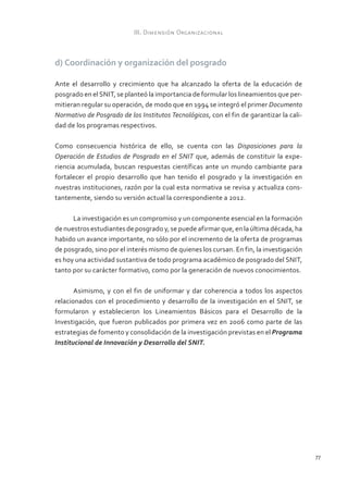 III. Dimensión Organizacional



d) Coordinación y organización del posgrado

Ante el desarrollo y crecimiento que ha alcanzado la oferta de la educación de
posgrado en el SNIT, se planteó la importancia de formular los lineamientos que per-
mitieran regular su operación, de modo que en 1994 se integró el primer Documento
Normativo de Posgrado de los Institutos Tecnológicos, con el fin de garantizar la cali-
dad de los programas respectivos.

Como consecuencia histórica de ello, se cuenta con las Disposiciones para la
Operación de Estudios de Posgrado en el SNIT que, además de constituir la expe-
riencia acumulada, buscan respuestas científicas ante un mundo cambiante para
fortalecer el propio desarrollo que han tenido el posgrado y la investigación en
nuestras instituciones, razón por la cual esta normativa se revisa y actualiza cons-
tantemente, siendo su versión actual la correspondiente a 2012.

      La investigación es un compromiso y un componente esencial en la formación
de nuestros estudiantes de posgrado y, se puede afirmar que, en la última década, ha
habido un avance importante, no sólo por el incremento de la oferta de programas
de posgrado, sino por el interés mismo de quienes los cursan. En fin, la investigación
es hoy una actividad sustantiva de todo programa académico de posgrado del SNIT,
tanto por su carácter formativo, como por la generación de nuevos conocimientos.

       Asimismo, y con el fin de uniformar y dar coherencia a todos los aspectos
relacionados con el procedimiento y desarrollo de la investigación en el SNIT, se
formularon y establecieron los Lineamientos Básicos para el Desarrollo de la
Investigación, que fueron publicados por primera vez en 2006 como parte de las
estrategias de fomento y consolidación de la investigación previstas en el Programa
Institucional de Innovación y Desarrollo del SNIT.




                                                                                          77
 