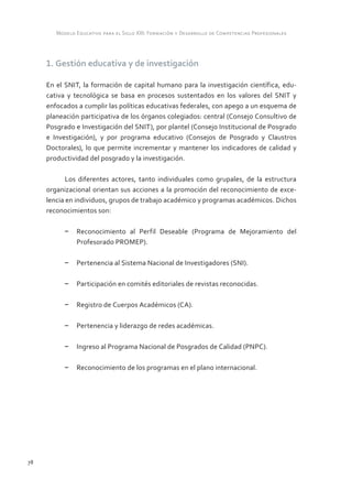 Modelo Educativo para el Siglo XXI: Formación y Desarrollo de Competencias Profesionales



     1. Gestión educativa y de investigación

     En el SNIT, la formación de capital humano para la investigación científica, edu-
     cativa y tecnológica se basa en procesos sustentados en los valores del SNIT y
     enfocados a cumplir las políticas educativas federales, con apego a un esquema de
     planeación participativa de los órganos colegiados: central (Consejo Consultivo de
     Posgrado e Investigación del SNIT), por plantel (Consejo Institucional de Posgrado
     e Investigación), y por programa educativo (Consejos de Posgrado y Claustros
     Doctorales), lo que permite incrementar y mantener los indicadores de calidad y
     productividad del posgrado y la investigación.

            Los diferentes actores, tanto individuales como grupales, de la estructura
     organizacional orientan sus acciones a la promoción del reconocimiento de exce-
     lencia en individuos, grupos de trabajo académico y programas académicos. Dichos
     reconocimientos son:

           –	 Reconocimiento al Perfil Deseable (Programa de Mejoramiento del
              Profesorado PROMEP).

           –	 Pertenencia al Sistema Nacional de Investigadores (SNI).

           –	 Participación en comités editoriales de revistas reconocidas.

           –	 Registro de Cuerpos Académicos (CA).

           –	 Pertenencia y liderazgo de redes académicas.

           –	 Ingreso al Programa Nacional de Posgrados de Calidad (PNPC).

           –	 Reconocimiento de los programas en el plano internacional.




78
 
