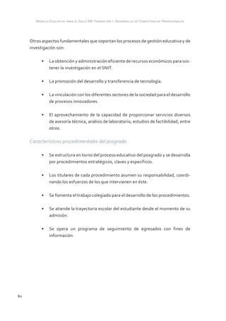 Modelo Educativo para el Siglo XXI: Formación y Desarrollo de Competencias Profesionales



     Otros aspectos fundamentales que soportan los procesos de gestión educativa y de
     investigación son:

           •	 La obtención y administración eficiente de recursos económicos para sos-
              tener la investigación en el SNIT.

           •	 La promoción del desarrollo y transferencia de tecnología.

           •	 La vinculación con los diferentes sectores de la sociedad para el desarrollo
              de procesos innovadores.

           •	 El aprovechamiento de la capacidad de proporcionar servicios diversos
              de asesoría técnica, análisis de laboratorio, estudios de factibilidad, entre
              otros.

     Características procedimentales del posgrado

           •	 Se estructura en torno del proceso educativo del posgrado y se desarrolla
              por procedimientos estratégicos, claves y específicos.

           •	 Los titulares de cada procedimiento asumen su responsabilidad, coordi-
              nando los esfuerzos de los que intervienen en éste.

           •	 Se fomenta el trabajo colegiado para el desarrollo de los procedimientos.

           •	 Se atiende la trayectoria escolar del estudiante desde el momento de su
              admisión.

           •	 Se opera un programa de seguimiento de egresados con fines de
              información.




80
 