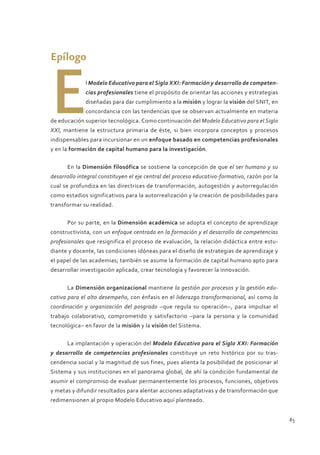 Epílogo



E             l Modelo Educativo para el Siglo XXI: Formación y desarrollo de competen-
              cias profesionales tiene el propósito de orientar las acciones y estrategias
              diseñadas para dar cumplimiento a la misión y lograr la visión del SNIT, en
              concordancia con las tendencias que se observan actualmente en materia
de educación superior tecnológica. Como continuación del Modelo Educativo para el Siglo
XXI, mantiene la estructura primaria de éste, si bien incorpora conceptos y procesos
indispensables para incursionar en un enfoque basado en competencias profesionales
y en la formación de capital humano para la investigación.


      En la Dimensión filosófica se sostiene la concepción de que el ser humano y su
desarrollo integral constituyen el eje central del proceso educativo-formativo, razón por la
cual se profundiza en las directrices de transformación, autogestión y autorregulación
como estadios significativos para la autorrealización y la creación de posibilidades para
transformar su realidad.


      Por su parte, en la Dimensión académica se adopta el concepto de aprendizaje
constructivista, con un enfoque centrado en la formación y el desarrollo de competencias
profesionales que resignifica el proceso de evaluación, la relación didáctica entre estu-
diante y docente, las condiciones idóneas para el diseño de estrategias de aprendizaje y
el papel de las academias; también se asume la formación de capital humano apto para
desarrollar investigación aplicada, crear tecnología y favorecer la innovación.


      La Dimensión organizacional mantiene la gestión por procesos y la gestión edu-
cativa para el alto desempeño, con énfasis en el liderazgo transformacional, así como la
coordinación y organización del posgrado –que regula su operación–, para impulsar el
trabajo colaborativo, comprometido y satisfactorio –para la persona y la comunidad
tecnológica– en favor de la misión y la visión del Sistema.


      La implantación y operación del Modelo Educativo para el Siglo XXI: Formación
y desarrollo de competencias profesionales constituye un reto histórico por su tras-
cendencia social y la magnitud de sus fines, pues alienta la posibilidad de posicionar al
Sistema y sus instituciones en el panorama global, de ahí la condición fundamental de
asumir el compromiso de evaluar permanentemente los procesos, funciones, objetivos
y metas y difundir resultados para alentar acciones adaptativas y de transformación que
redimensionen al propio Modelo Educativo aquí planteado.


                                                                                               85
 