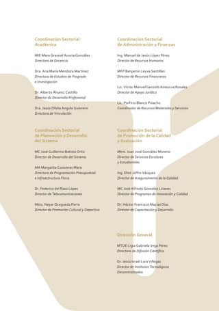Coordinación Sectorial                       Coordinación Sectorial
Académica                                    de Administración y Finanzas

MIE Mara Grassiel Acosta González            Ing. Manuel de Jesús López Pérez
Directora de Docencia                        Director de Recursos Humanos

Dra. Ana María Mendoza Martínez              MFP Benjamín Leyva Santillán
Directora de Estudios de Posgrado            Director de Recursos Financieros
e Investigación
                                             Lic. Víctor Manuel Gerardo Amezcua Rosales
Dr. Alberto Álvarez Castillo                 Director de Apoyo Jurídico
Director de Desarrollo Profesional
                                             Lic. Porfirio Blanco Pinacho
Dra. Jesús Ofelia Angulo Guerrero            Coordinador de Recursos Materiales y Servicios
Directora de Vinculación



Coordinación Sectorial                       Coordinación Sectorial
de Planeación y Desarrollo                   de Promoción de la Calidad
del Sistema                                  y Evaluación

MC José Guillermo Batista Ortiz              Mtro. Juan José González Moreno
Director de Desarrollo del Sistema           Director de Servicios Escolares
                                             y Estudiantiles
MA Margarita Contreras Mata
Directora de Programación Presupuestal       Ing. Eliot Joffre Vázquez
e Infraestructura Física                     Director de Aseguramiento de la Calidad

Dr. Federico del Razo López                  MC José Alfredo González Linares
Director de Telecomunicaciones               Director de Programas de Innovación y Calidad

Mtro. Nayar Ocegueda Parra                   Dr. Héctor Francisco Macías Díaz
Director de Promoción Cultural y Deportiva   Director de Capacitación y Desarrollo




                                             Dirección General

                                             MTDE Ligia Gabriela Vega Pérez
                                             Directora de Difusión Científica

                                             Dr. Jesús Israel Lara Villegas
                                             Director de Institutos Tecnológicos
                                             Descentralizados
 