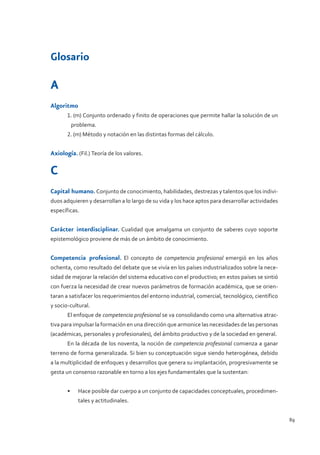 Glosario



Glosario

A
Algoritmo
       1. (m) Conjunto ordenado y finito de operaciones que permite hallar la solución de un
        problema.
       2. (m) Método y notación en las distintas formas del cálculo.


Axiología. (Fil.) Teoría de los valores.

C
Capital humano. Conjunto de conocimiento, habilidades, destrezas y talentos que los indivi-
duos adquieren y desarrollan a lo largo de su vida y los hace aptos para desarrollar actividades
específicas.


Carácter interdisciplinar. Cualidad que amalgama un conjunto de saberes cuyo soporte
epistemológico proviene de más de un ámbito de conocimiento.


Competencia profesional. El concepto de competencia profesional emergió en los años
ochenta, como resultado del debate que se vivía en los países industrializados sobre la nece-
sidad de mejorar la relación del sistema educativo con el productivo; en estos países se sintió
con fuerza la necesidad de crear nuevos parámetros de formación académica, que se orien-
taran a satisfacer los requerimientos del entorno industrial, comercial, tecnológico, científico
y socio-cultural.
       El enfoque de competencia profesional se va consolidando como una alternativa atrac-
tiva para impulsar la formación en una dirección que armonice las necesidades de las personas
(académicas, personales y profesionales), del ámbito productivo y de la sociedad en general.
       En la década de los noventa, la noción de competencia profesional comienza a ganar
terreno de forma generalizada. Si bien su conceptuación sigue siendo heterogénea, debido
a la multiplicidad de enfoques y desarrollos que genera su implantación, progresivamente se
gesta un consenso razonable en torno a los ejes fundamentales que la sustentan:


       •	   Hace posible dar cuerpo a un conjunto de capacidades conceptuales, procedimen-
            tales y actitudinales.


                                                                                                   89
 