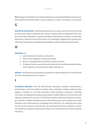 Glosario



Ética. Designa a la filosofía moral. Puede entenderse como disciplina filosófica que hace posi-
ble la reflexión del hombre sobre su actuar respecto a sí mismo, a los demás y a su entorno.


G
Gestión de información. Conjunto de procesos por los cuales se controla el ciclo de vida de
la información, desde su obtención, por creación o captura, hasta su disposición final, cuan-
do es archivada o eliminada. Los procesos también comprenden la extracción, combinación,
depuración y distribución de la información a los interesados. Objetivos de la gestión de la
información: garantizar la integridad, disponibilidad y confidencialidad de la información.


H
Heurístico, ca
       1.	 adj. Perteneciente o relativo a la heurística.
       2.	 Técnica de la indagación y del descubrimiento.
       3.	 Busca o investigación de documentos o fuentes históricas.
       4.	 En algunas ciencias, manera de buscar la solución de un problema mediante méto-
           dos no rigurosos, como por tanteo, reglas empíricas, etc.


Holismo. (Fil.) Doctrina que propugna la concepción de cada realidad como un todo distinto
de la suma de las partes que lo componen.


I
Innovación educativa. Serie de intervenciones, decisiones y procesos, intencionados y
sitematizados, cuyo fin es modificar actitudes, ideas, contenidos, modelos y prácticas peda-
gógicas, e introducir en una línea renovadora nuevos proyectos y programas, materiales
curriculares, estrategias de enseñanza y aprendizaje, modelos didácticos y diversas formas de
organizar y gestionar el curriculum. Una definición amplia y multidimensional que, sin embar-
go, se presta a múltiples interpretaciones y traducciones, ya que, como cualquier otra noción
educativa, está condicionada por la ideología de la institución y las relaciones que en ésta
ocurren, por los contextos socioculturales, las coyunturas económicas y políticas, las políti-
cas educativas y el grado de implicación en ellas, con la intervención de los diversos agentes
educativos.




                                                                                                  91
 