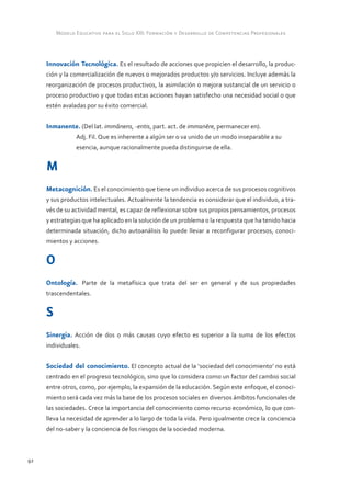 Modelo Educativo para el Siglo XXI: Formación y Desarrollo de Competencias Profesionales



     Innovación Tecnológica. Es el resultado de acciones que propicien el desarrollo, la produc-
     ción y la comercialización de nuevos o mejorados productos y/o servicios. Incluye además la
     reorganización de procesos productivos, la asimilación o mejora sustancial de un servicio o
     proceso productivo y que todas estas acciones hayan satisfecho una necesidad social o que
     estén avaladas por su éxito comercial.


     Inmanente. (Del lat. immănens, -entis, part. act. de immanēre, permanecer en).
            	   Adj. Fil. Que es inherente a algún ser o va unido de un modo inseparable a su 	
            	   esencia, aunque racionalmente pueda distinguirse de ella.


     M
     Metacognición. Es el conocimiento que tiene un individuo acerca de sus procesos cognitivos
     y sus productos intelectuales. Actualmente la tendencia es considerar que el individuo, a tra-
     vés de su actividad mental, es capaz de reflexionar sobre sus propios pensamientos, procesos
     y estrategias que ha aplicado en la solución de un problema o la respuesta que ha tenido hacia
     determinada situación, dicho autoanálisis lo puede llevar a reconfigurar procesos, conoci-
     mientos y acciones.


     O
     Ontología. Parte de la metafísica que trata del ser en general y de sus propiedades
     trascendentales.


     S
     Sinergia. Acción de dos o más causas cuyo efecto es superior a la suma de los efectos
     individuales.


     Sociedad del conocimiento. El concepto actual de la ‘sociedad del conocimiento’ no está
     centrado en el progreso tecnológico, sino que lo considera como un factor del cambio social
     entre otros, como, por ejemplo, la expansión de la educación. Según este enfoque, el conoci-
     miento será cada vez más la base de los procesos sociales en diversos ámbitos funcionales de
     las sociedades. Crece la importancia del conocimiento como recurso económico, lo que con-
     lleva la necesidad de aprender a lo largo de toda la vida. Pero igualmente crece la conciencia
     del no-saber y la conciencia de los riesgos de la sociedad moderna.



92
 