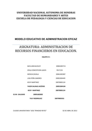 UNIVERSIDAD NACIONAL AUTONOMA DE HONDRAS
         FACULTAD DE HUMANIDADES Y ARTES
    ESCUELA DE PEDAGOGIA Y CIENCIAS DE EDUCACION




  MODELO EDUCATIVO DE ADMINISTRACION EFICAZ


    ASIGNATURA: ADMINISTRACION DE
  RECURSOS FINANCIEROS EN EDUCACION.
                                     EQUIPO # 1




                 BAYLLINN BUCKLEY                  20081005715

                 ZOILA CONCEPCION LAGOS             9917159

                 MERLIN ZAVALA                     20061005987

                 LIDA PEÑA SANDRES                 20001004449

                 KEISY MARTINEZ                    20070005124

                 YASER SALINAS AGÜERO              20091004104

                  KEISY MARTINEZ                   20070005124

ELVIA SALGADO            20091602002

                    YULY RODRIGUEZ                20070005931




CIUDAD UNIVERSITARIA “JOSE TRINIDAD REYES”                    02 DE ABRIL DE 2013
 