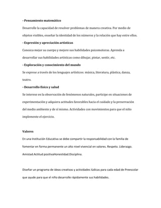 - Pensamiento matemático
Desarrolle la capacidad de resolver problemas de manera creativa. Por medio de
objetos visibles, enseñar la identidad de los números y la relación que hay entre ellos.
- Expresión y apreciación artísticas
Conozca mejor su cuerpo y mejore sus habilidades psicomotoras. Aprenda a
desarrollar sus habilidades artísticas como dibujar, pintar, sentir, etc.
- Exploración y conocimiento del mundo
Se exprese a través de los lenguajes artísticos: música, literatura, plástica, danza,
teatro.
- Desarrollo físico y salud
Se interese en la observación de fenómenos naturales, participe en situaciones de
experimentación y adquiera actitudes favorables hacia el cuidado y la preservación
del medio ambiente y de sí mismo. Actividades con movimientos para que el niño
implemente el ejercicio.
Valores
En una Institución Educativa se debe compartir la responsabilidad con la familia de
fomentar en forma permanente un alto nivel vivencial en valores. Respeto. Liderazgo.
Amistad.Actitud positivaHonestidad.Disciplina.
Diseñar un programa de ideas creativas y actividades lúdicas para cada edad de Preescolar
que ayude para que el niño desarrolle rápidamente sus habilidades.
 
