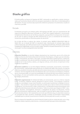 Diseño gráfico 
El diseño gráfico se basa en el logotipo del SNIT, retomando su significado y colores institucio-nales, 
por la estrecha relación entre los conceptos expresados en este libro y la identidad gráfica 
del Sistema. He aquí una breve descripción del simbolismo presente en los elementos visuales en 
interiores y portada: 
Portada 
El elemento principal es el símbolo gráfico del logotipo del SNIT, que es la representación del 
mapa de la República Mexicana fusionada con el perfil del indígena hablando o comunicando. 
Complementos decorativos son las flores y engranes, que equilibran la composición. En los acen-tos 
de color se aplica el dorado del SNIT (Pantone 872 C), por su connotación de excelencia y 
humanismo, presentado en diferentes grados de saturación. 
En el título del libro se aplican dos colores, la primera parte, MODELO EDUCATIVO PARA EL 
SIGLO XXI, con el dorado del SNIT en saturación total, maximizando el contraste figura-fondo, 
y letras mayúsculas, para darle jerarquía visual. La segunda parte del título, Formación y Desarrollo de 
Competencias Profesionales, escrito con altas y bajas, también en dorado (Pantone 872 C) con satura-ción 
al 35%. Se utiliza la tipografía Eureka Sans bold. 
Interiores 
Dimensión filosófica: La cara del indígena representa al ser, la persona, que es el fin último de 
todos los esfuerzos del Sistema Nacional de Institutos Tecnológicos, el lograr que ese individuo, 
es decir, el estudiante, sea mejor y más capaz, que desarrolle todo su potencial físico, intelectual, 
humano y profesional. Esta sección del libro se señaliza con el color dorado (Pantone 872 C) por 
asociarse con lo más excelso y valioso, y en algunas culturas, con lo divino, lo espiritual, lo tras-cendental 
y lo perfecto. 
Dimensión académica: La cara del indígena hablando, expresando, proyectando y transmitien-do 
conocimiento, representado gráficamente por el símbolo del habla, hace alusión a la relación 
didáctica, estudiante-docente, que debe darse de manera necesaria en un ambiente de armonía y 
consenso. Se le ha asignado el color azul (Pantone 287 C) por asociarse con el Espacio, el Infinito, 
que es inconmensurable, así como las posibilidades de la evolución del conocimiento científico y 
tecnológico. El color azul también remite a precisión, objetividad, perfección, evolución, ciencia, 
tecnología y dinamismo. 
Dimensión organizacional: El símbolo del habla y la comunicación, que en su interior conjunta 
la flor –lo emotivo, subjetivo, natural, atemporal, lo que es y existe– con el engrane –lo preciso, 
mecánico y tecnológico, lo que crea el hombre, su acción para transformar la realidad, la sincro-nización–, 
hace alusión al conjunto de relaciones sociales que se dan al interior de los Institutos 
Tecnológicos, a la comunicación, orden y valores éticos, considerando siempre al estudiante como 
el fin primordial del proceso educativo-formativo. Todos los actores que integran el SNIT –estu-diantes, 
docentes, investigadores, directivos y trabajadores de apoyo a la educación– forman 
parte de la Dimensión organizacional, cada uno desde su posición aporta algo al buen funciona-miento 
de este entorno. Se le representa con el color gris (Pantone 7544 C ), pues éste se asocia a 
los conceptos de orden, equilibrio, estabilidad, equidad, seriedad, ecuanimidad e imparcialidad, 
cualidades que se cultivan y practican el en Sistema y forman parte de su visión y su misión. 
Para la composición tipográfica se utilizó la familia Corbel (11/16) en cuerpo de texto, por su legi-bilidad 
en medios impresos y electrónicos, y la familia Eureka Sans para textos destacados. 
 