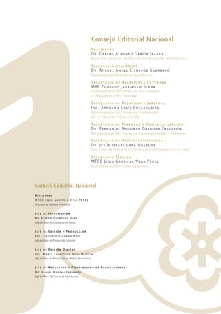 Consejo Editorial Nacional 
Presidente 
Dr. Carlos Alfonso García Ibarra 
Director General de Educación Superior Tecnológica 
Secretario Académico 
Dr. Miguel Ángel Cisneros Guerrero 
Coordinador Sectorial Académico 
Secretario de Relaciones Externas 
MAP Eduardo Jaramillo Serna 
Coordinador Sectorial de Planeación 
y Desarrollo del Sistema 
Secretario de Relaciones Internas 
Ing. Arnoldo Solís Covarrubias 
Coordinador Sectorial de Promoción 
de la Calidad y Evaluación 
Secretario de Finanzas y Comercialización 
Dr. Fernando Apolinar Córdova Calderón 
Coordinador Sectorial de Administración y Finanzas 
Secretario de Apoyo Institucional 
Dr. Jesús Israel Lara Villegas 
Director de Institutos Tecnológicos Descentralizados 
Secretario Técnico 
MTDE Ligia Gabriela Vega Pérez 
Directora de Difusión Científica 
Comité Editorial Nacional 
Directora 
MTDE Ligia Gabriela Vega Pérez 
Directora de Difusión Científica 
Jefe de Información 
MC Ramón Quintana Díaz 
Jefe del Área de Comunicación Social 
Jefe de Edición y Producción 
Esc. Antonio Delgado Ruiz 
Jefe del Área de Producción Editorial 
Jefe de Edición Digital 
Ing. Isabel Francisca Osúa Acosta 
Jefa del Área de Producción en Medios Electrónicos 
Jefe de Resguardo y Distribución de Publicaciones 
MC Daniel Medina Espinoza 
Jefe del Área de Centros de Información 
 