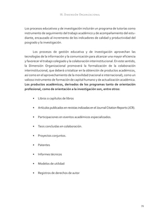 79 
III. Dimensión Organizacional 
Los procesos educativos y de investigación incluirán un programa de tutorías como 
instrumento de seguimiento del trabajo académico y de acompañamiento del estu-diante, 
encauzado al incremento de los indicadores de calidad y productividad del 
posgrado y la investigación. 
Los procesos de gestión educativa y de investigación aprovechan las 
tecnologías de la información y la comunicación para alcanzar una mayor eficiencia 
y favorecer el trabajo colegiado y la colaboración interinstitucional. En este sentido, 
la Dimensión Organizacional promoverá la formalización de la colaboración 
interinstitucional, que deberá cristalizar en la obtención de productos académicos, 
así como en el aprovechamiento de la movilidad (nacional e internacional), como un 
valioso instrumento de formación de capital humano y de actualización académica. 
Los productos académicos, derivados de los programas tanto de orientación 
profesional, como de orientación a la investigación son, entre otros: 
• Libros o capítulos de libros 
• Artículos publicados en revistas indizadas en el Journal Citation Reports (JCR). 
• Participaciones en eventos académicos especializados. 
• Tesis concluidas en colaboración. 
• Proyectos conjuntos. 
• Patentes 
• Informes técnicos 
• Modelos de utilidad 
• Registros de derechos de autor 
 