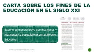 CARTA SOBRE LOS FINES DE LA
EDUCACIÓN EN EL SIGLO XXI
Expone de manera breve qué mexicanas y
mexicanos se busca formar con el Modelo
Educativo
DEPARTAMENTO DE EDUCACIÓN SECUNDARIA
 