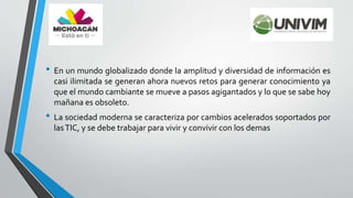 • En un mundo globalizado donde la amplitud y diversidad de información es
casi ilimitada se generan ahora nuevos retos para generar conocimiento ya
que el mundo cambiante se mueve a pasos agigantados y lo que se sabe hoy
mañana es obsoleto.
• La sociedad moderna se caracteriza por cambios acelerados soportados por
lasTIC, y se debe trabajar para vivir y convivir con los demas
 