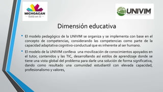 Dimensión educativa
• El modelo pedagógico de la UNIVIM se organiza y se implementa con base en el
concepto de competencias, considerando las competencias como parte de la
capacidad adaptativa cognitivo-conductual que es inherente al ser humano.
• El modelo de la UNIVIM conlleva una movilización de conocimientos apoyados en
el tutor, contenidos y las TIC, desarrollando así estilos de aprendizaje donde se
tiene una vista global del problema para darle una solución de forma significativa,
dando como resultado una comunidad estudiantil con elevada capacidad,
profesionalismo y valores,
 