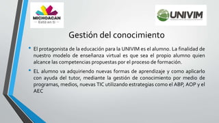 Gestión del conocimiento
• El protagonista de la educación para la UNIVIM es el alumno. La finalidad de
nuestro modelo de enseñanza virtual es que sea el propio alumno quien
alcance las competencias propuestas por el proceso de formación.
• EL alumno va adquiriendo nuevas formas de aprendizaje y como aplicarlo
con ayuda del tutor, mediante la gestión de conocimiento por medio de
programas, medios, nuevas TIC utilizando estrategias como el ABP, AOP y el
AEC
 